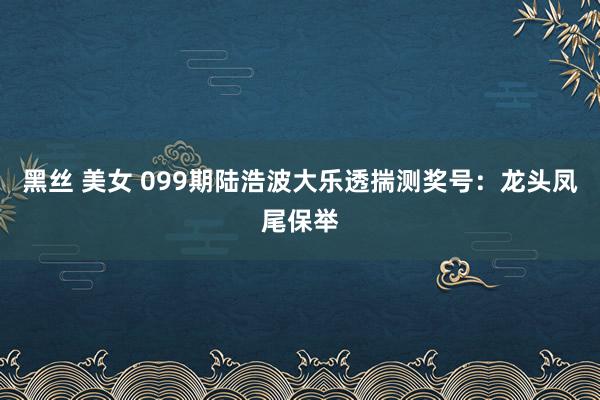 黑丝 美女 099期陆浩波大乐透揣测奖号：龙头凤尾保举