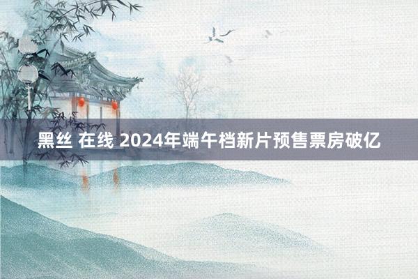 黑丝 在线 2024年端午档新片预售票房破亿