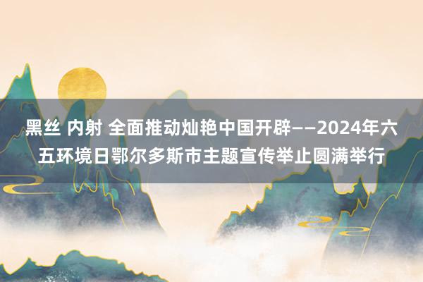 黑丝 内射 全面推动灿艳中国开辟——2024年六五环境日鄂尔多斯市主题宣传举止圆满举行