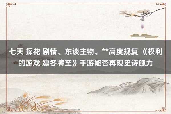 七天 探花 剧情、东谈主物、**高度规复 《权利的游戏 凛冬将至》手游能否再现史诗魄力