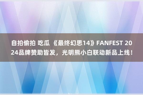 自拍偷拍 吃瓜 《最终幻思14》FANFEST 2024品牌赞助皆发，光明熊小白联动新品上线！