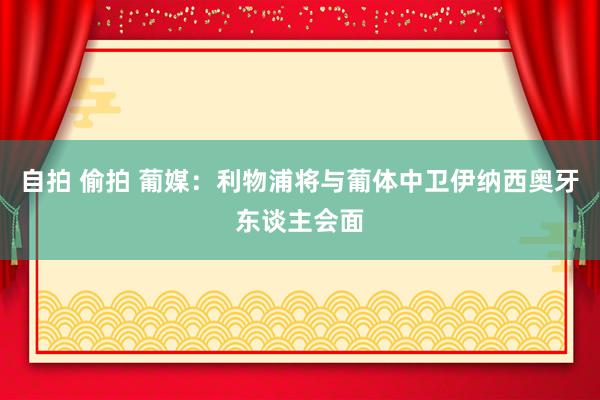 自拍 偷拍 葡媒：利物浦将与葡体中卫伊纳西奥牙东谈主会面