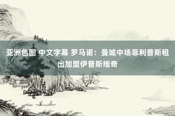 亚洲色图 中文字幕 罗马诺：曼城中场菲利普斯租出加盟伊普斯维奇