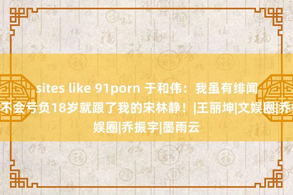 sites like 91porn 于和伟：我虽有绯闻，但余生都不会亏负18岁就跟了我的宋林静！|王丽坤|文娱圈|乔振宇|墨雨云