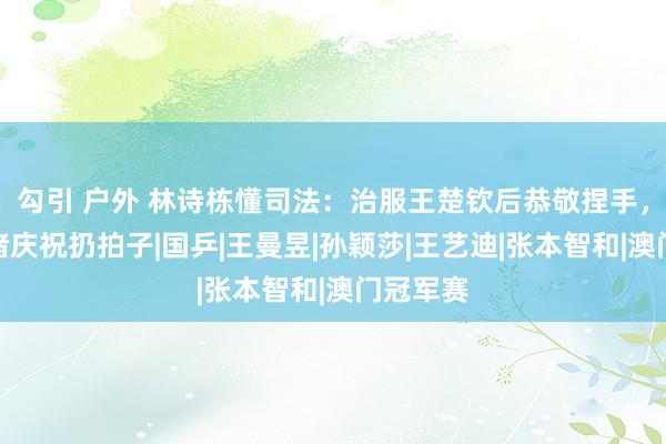 勾引 户外 林诗栋懂司法：治服王楚钦后恭敬捏手，莫得心绪庆祝扔拍子|国乒|王曼昱|孙颖莎|王艺迪|张本智和|澳门冠军赛