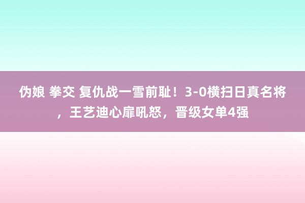 伪娘 拳交 复仇战一雪前耻！3-0横扫日真名将，王艺迪心扉吼怒，晋级女单4强