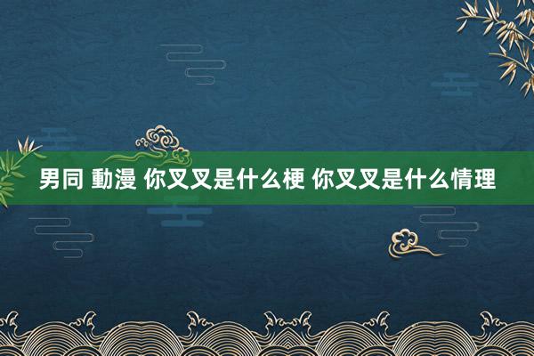 男同 動漫 你叉叉是什么梗 你叉叉是什么情理