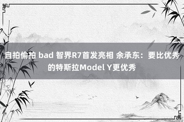 自拍偷拍 bad 智界R7首发亮相 余承东：要比优秀的特斯拉Model Y更优秀