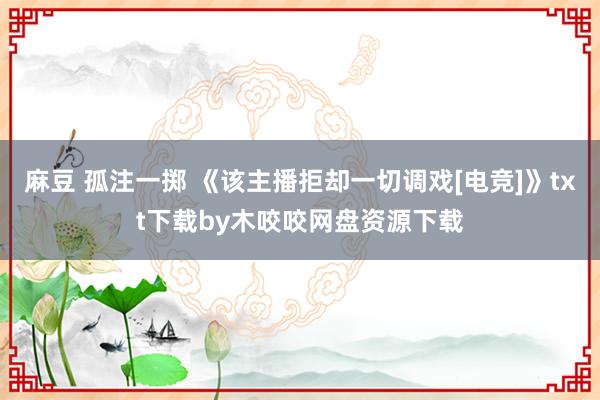 麻豆 孤注一掷 《该主播拒却一切调戏[电竞]》txt下载by木咬咬网盘资源下载