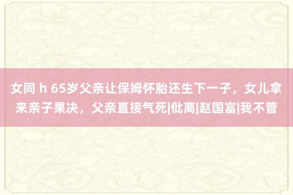 女同 h 65岁父亲让保姆怀胎还生下一子，女儿拿来亲子果决，父亲直接气死|仳离|赵国富|我不管