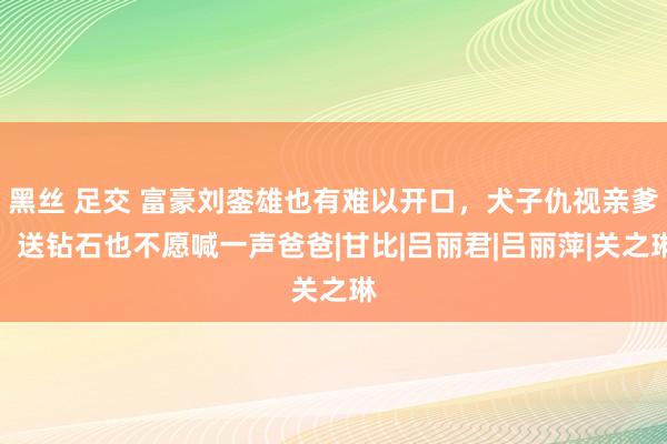 黑丝 足交 富豪刘銮雄也有难以开口，犬子仇视亲爹，送钻石也不愿喊一声爸爸|甘比|吕丽君|吕丽萍|关之琳