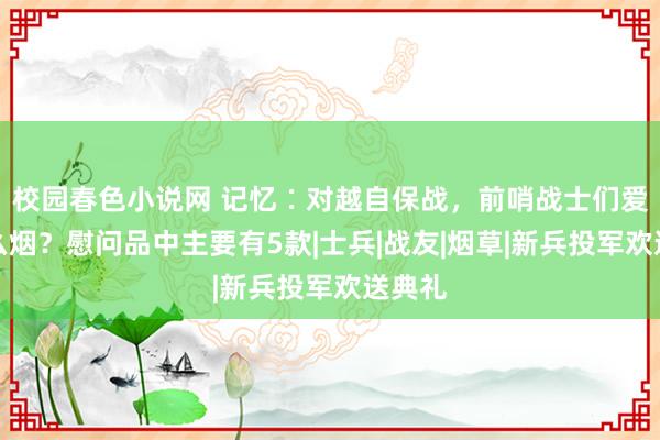 校园春色小说网 记忆∶对越自保战，前哨战士们爱抽什么烟？慰问品中主要有5款|士兵|战友|烟草|新兵投军欢送典礼