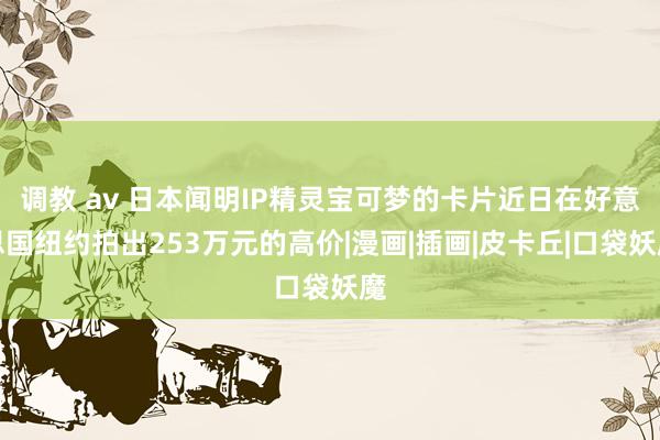 调教 av 日本闻明IP精灵宝可梦的卡片近日在好意思国纽约拍出253万元的高价|漫画|插画|皮卡丘|口袋妖魔