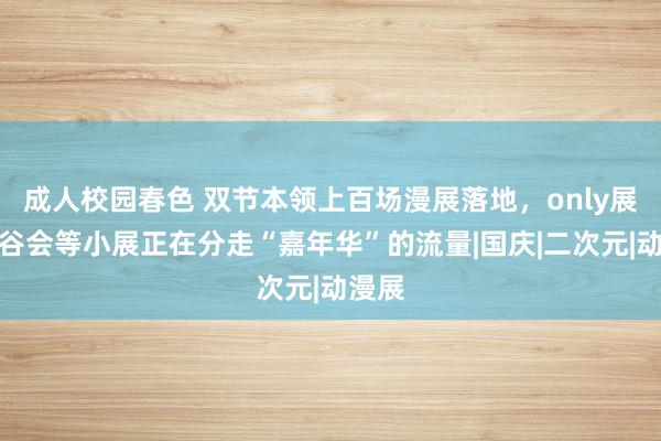 成人校园春色 双节本领上百场漫展落地，only展、吃谷会等小展正在分走“嘉年华”的流量|国庆|二次元|动漫展