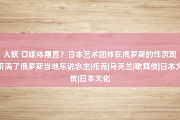 人妖 口嫌体刚直？日本艺术团体在俄罗斯的饰演现场挤满了俄罗斯当地东说念主|托克|乌克兰|歌舞伎|日本文化