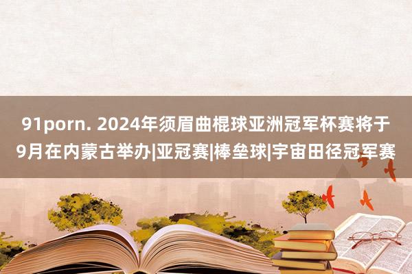 91porn. 2024年须眉曲棍球亚洲冠军杯赛将于9月在内蒙古举办|亚冠赛|棒垒球|宇宙田径冠军赛