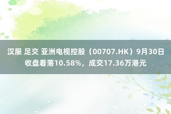 汉服 足交 亚洲电视控股（00707.HK）9月30日收盘着落10.58%，成交17.36万港元