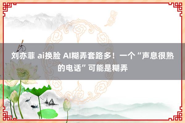 刘亦菲 ai换脸 AI糊弄套路多！一个“声息很熟的电话”可能是糊弄