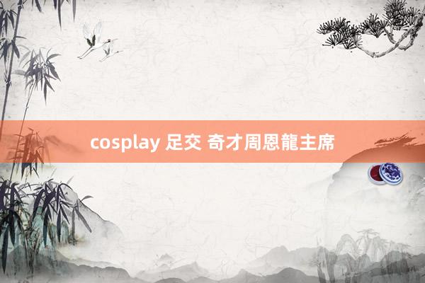 cosplay 足交 奇才周恩龍主席