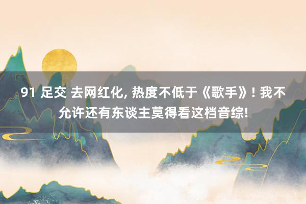 91 足交 去网红化, 热度不低于《歌手》! 我不允许还有东谈主莫得看这档音综!