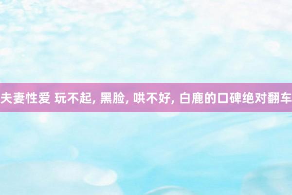 夫妻性爱 玩不起, 黑脸, 哄不好, 白鹿的口碑绝对翻车