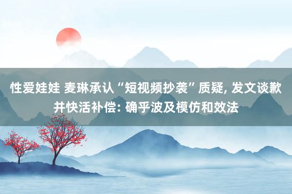 性爱娃娃 麦琳承认“短视频抄袭”质疑, 发文谈歉并快活补偿: 确乎波及模仿和效法