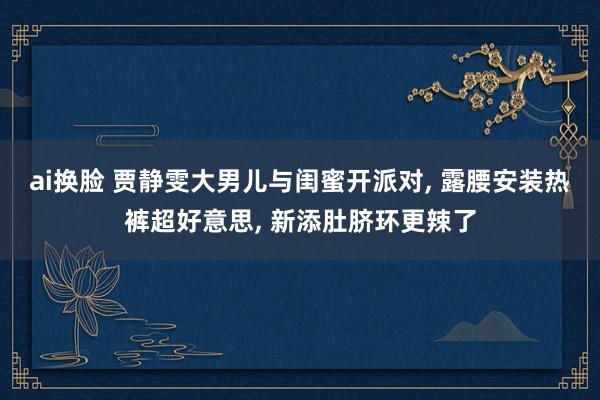 ai换脸 贾静雯大男儿与闺蜜开派对, 露腰安装热裤超好意思, 新添肚脐环更辣了
